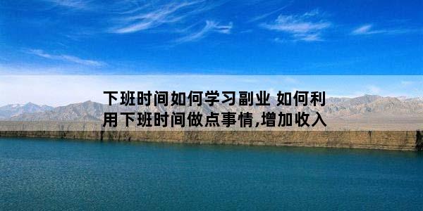 下班时间如何学习副业 如何利用下班时间做点事情,增加收入